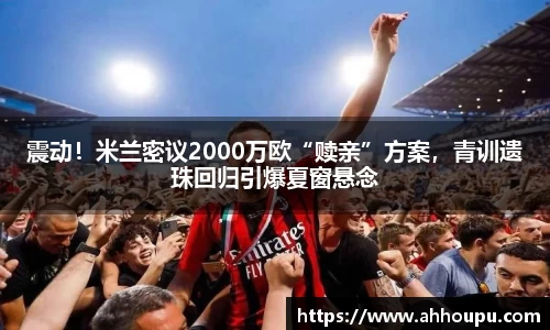 震动！米兰密议2000万欧“赎亲”方案，青训遗珠回归引爆夏窗悬念