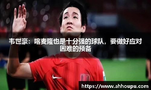 韦世豪：喀麦隆也是十分强的球队，要做好应对困难的预备